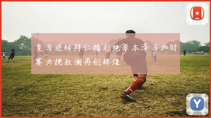 皇马逆转拜仁精彩绝杀本泽马加时赛力挽狂澜再创辉煌